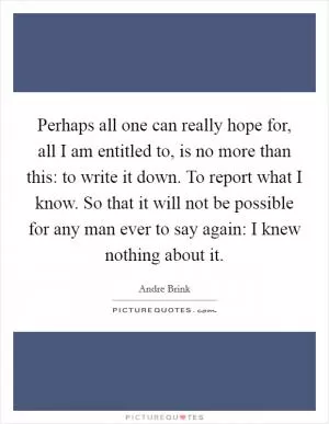 Perhaps all one can really hope for, all I am entitled to, is no more than this: to write it down. To report what I know. So that it will not be possible for any man ever to say again: I knew nothing about it Picture Quote #1