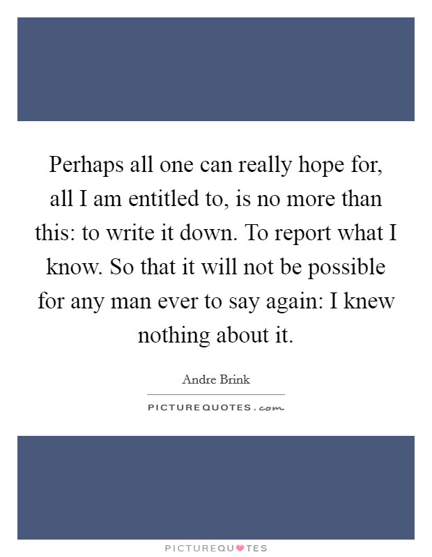 Perhaps all one can really hope for, all I am entitled to, is no more than this: to write it down. To report what I know. So that it will not be possible for any man ever to say again: I knew nothing about it Picture Quote #1