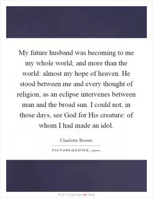My future husband was becoming to me my whole world; and more than the world: almost my hope of heaven. He stood between me and every thought of religion, as an eclipse intervenes between man and the broad sun. I could not, in those days, see God for His creature: of whom I had made an idol Picture Quote #1