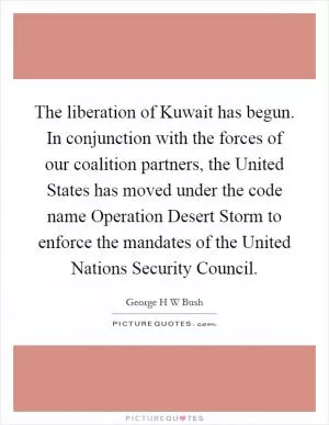 The liberation of Kuwait has begun. In conjunction with the forces of our coalition partners, the United States has moved under the code name Operation Desert Storm to enforce the mandates of the United Nations Security Council Picture Quote #1