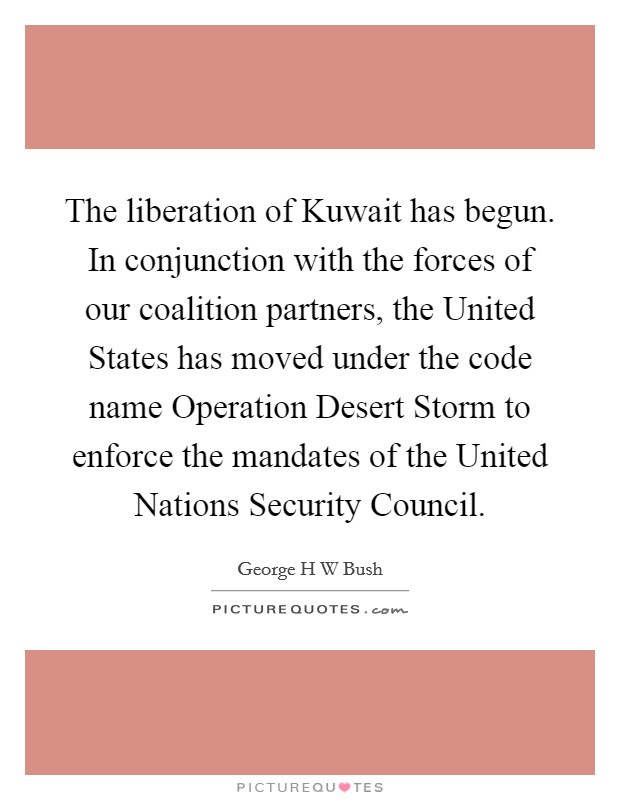 The liberation of Kuwait has begun. In conjunction with the forces of our coalition partners, the United States has moved under the code name Operation Desert Storm to enforce the mandates of the United Nations Security Council Picture Quote #1