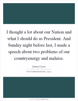 I thought a lot about our Nation and what I should do as President. And Sunday night before last, I made a speech about two problems of our countryenergy and malaise Picture Quote #1