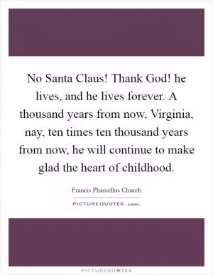 No Santa Claus! Thank God! he lives, and he lives forever. A thousand years from now, Virginia, nay, ten times ten thousand years from now, he will continue to make glad the heart of childhood Picture Quote #1