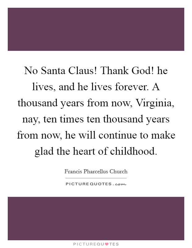 No Santa Claus! Thank God! he lives, and he lives forever. A thousand years from now, Virginia, nay, ten times ten thousand years from now, he will continue to make glad the heart of childhood Picture Quote #1