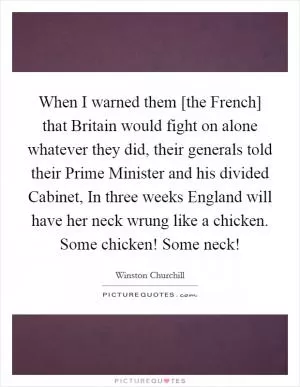 When I warned them [the French] that Britain would fight on alone whatever they did, their generals told their Prime Minister and his divided Cabinet, In three weeks England will have her neck wrung like a chicken. Some chicken! Some neck! Picture Quote #1