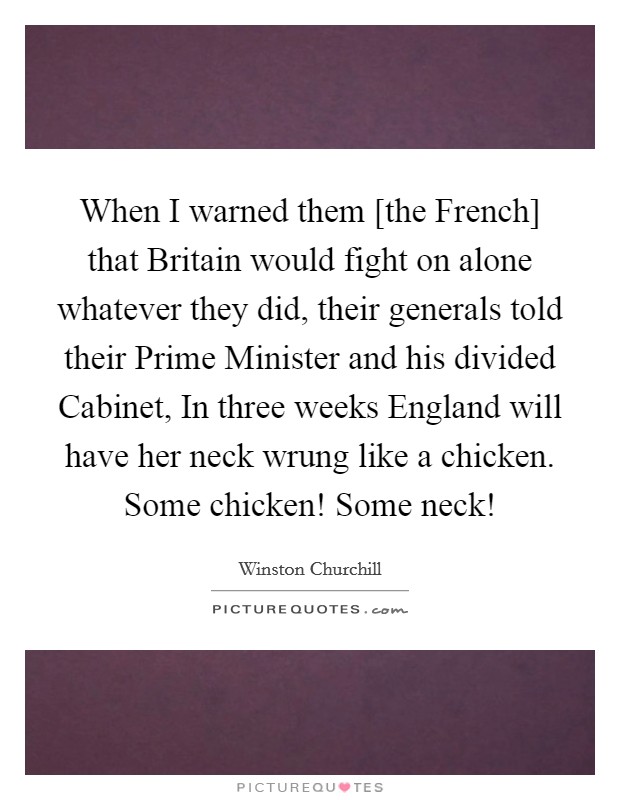 When I warned them [the French] that Britain would fight on alone whatever they did, their generals told their Prime Minister and his divided Cabinet, In three weeks England will have her neck wrung like a chicken. Some chicken! Some neck! Picture Quote #1