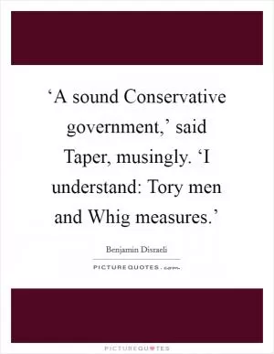 ‘A sound Conservative government,’ said Taper, musingly. ‘I understand: Tory men and Whig measures.’ Picture Quote #1