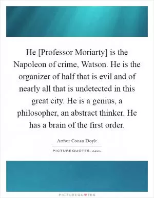He [Professor Moriarty] is the Napoleon of crime, Watson. He is the organizer of half that is evil and of nearly all that is undetected in this great city. He is a genius, a philosopher, an abstract thinker. He has a brain of the first order Picture Quote #1