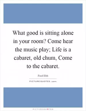 What good is sitting alone in your room? Come hear the music play; Life is a cabaret, old chum, Come to the cabaret Picture Quote #1
