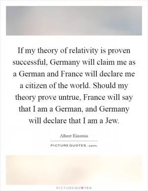 If my theory of relativity is proven successful, Germany will claim me as a German and France will declare me a citizen of the world. Should my theory prove untrue, France will say that I am a German, and Germany will declare that I am a Jew Picture Quote #1