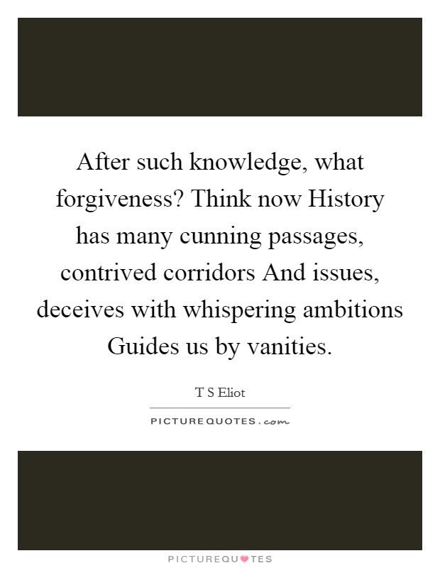 After such knowledge, what forgiveness? Think now History has many cunning passages, contrived corridors And issues, deceives with whispering ambitions Guides us by vanities Picture Quote #1