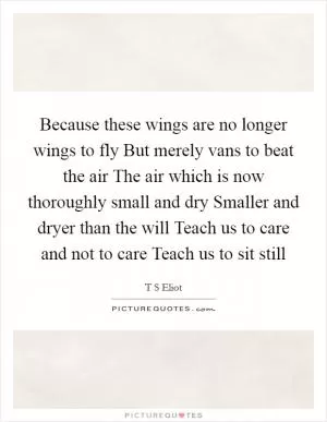 Because these wings are no longer wings to fly But merely vans to beat the air The air which is now thoroughly small and dry Smaller and dryer than the will Teach us to care and not to care Teach us to sit still Picture Quote #1