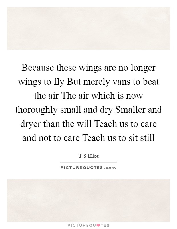 Because these wings are no longer wings to fly But merely vans to beat the air The air which is now thoroughly small and dry Smaller and dryer than the will Teach us to care and not to care Teach us to sit still Picture Quote #1