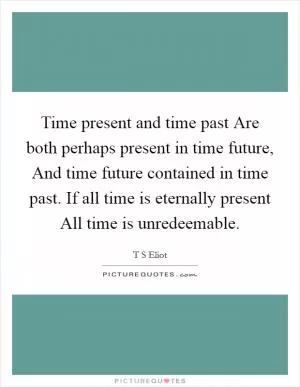 Time present and time past Are both perhaps present in time future, And time future contained in time past. If all time is eternally present All time is unredeemable Picture Quote #1