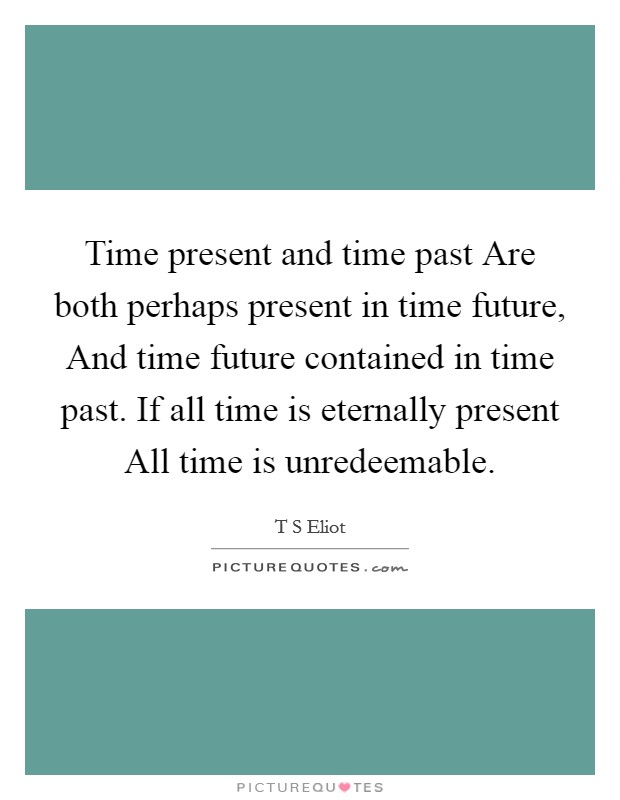 Time present and time past Are both perhaps present in time future, And time future contained in time past. If all time is eternally present All time is unredeemable Picture Quote #1