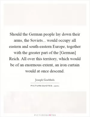 Should the German people lay down their arms, the Soviets... would occupy all eastern and south-eastern Europe, together with the greater part of the [German] Reich. All over this territory, which would be of an enormous extent, an iron curtain would at once descend Picture Quote #1