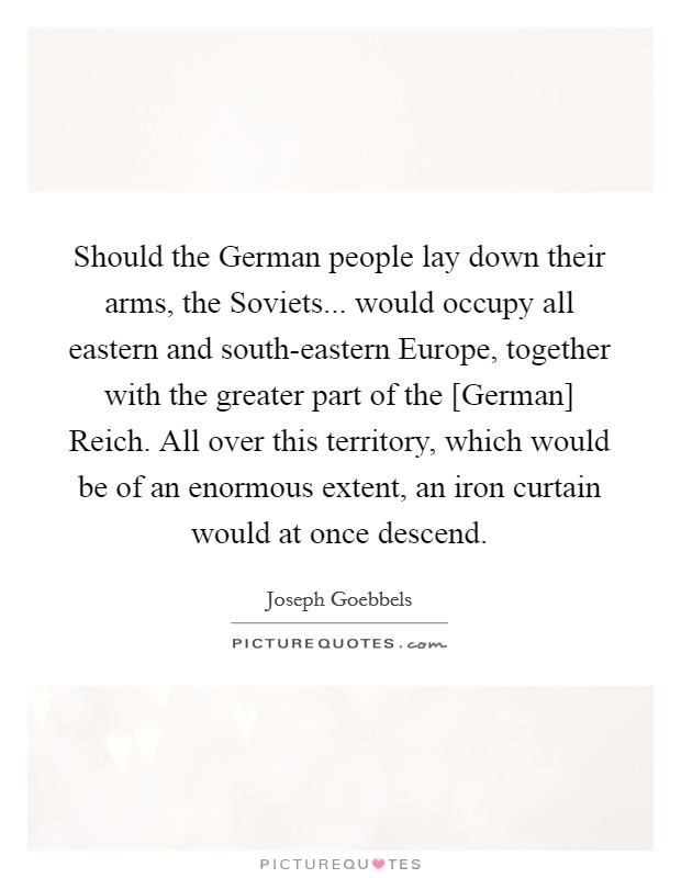 Should the German people lay down their arms, the Soviets... would occupy all eastern and south-eastern Europe, together with the greater part of the [German] Reich. All over this territory, which would be of an enormous extent, an iron curtain would at once descend Picture Quote #1