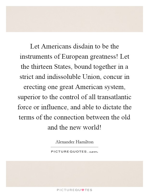 Let Americans disdain to be the instruments of European greatness! Let the thirteen States, bound together in a strict and indissoluble Union, concur in erecting one great American system, superior to the control of all transatlantic force or influence, and able to dictate the terms of the connection between the old and the new world! Picture Quote #1