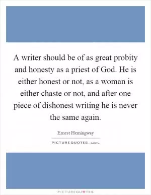 A writer should be of as great probity and honesty as a priest of God. He is either honest or not, as a woman is either chaste or not, and after one piece of dishonest writing he is never the same again Picture Quote #1