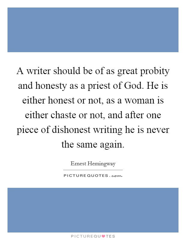 A writer should be of as great probity and honesty as a priest of God. He is either honest or not, as a woman is either chaste or not, and after one piece of dishonest writing he is never the same again Picture Quote #1