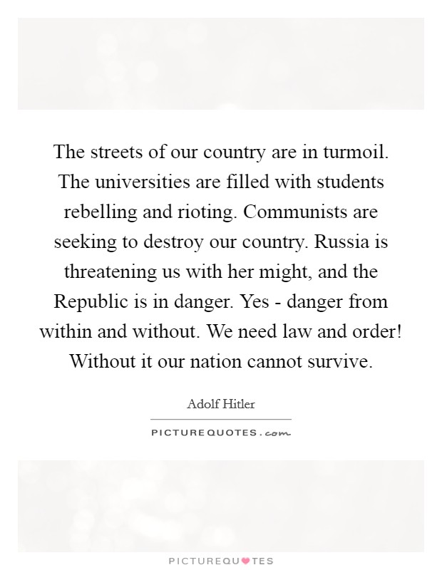 The streets of our country are in turmoil. The universities are filled with students rebelling and rioting. Communists are seeking to destroy our country. Russia is threatening us with her might, and the Republic is in danger. Yes - danger from within and without. We need law and order! Without it our nation cannot survive Picture Quote #1