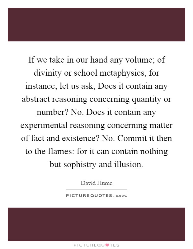 If we take in our hand any volume; of divinity or school metaphysics, for instance; let us ask, Does it contain any abstract reasoning concerning quantity or number? No. Does it contain any experimental reasoning concerning matter of fact and existence? No. Commit it then to the flames: for it can contain nothing but sophistry and illusion Picture Quote #1