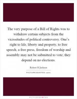 The very purpose of a Bill of Rights was to withdraw certain subjects from the vicissitudes of political controversy. One’s right to life, liberty and property, to free speech, a free press, freedom of worship and assembly may not be submitted to vote; they depend on no elections Picture Quote #1