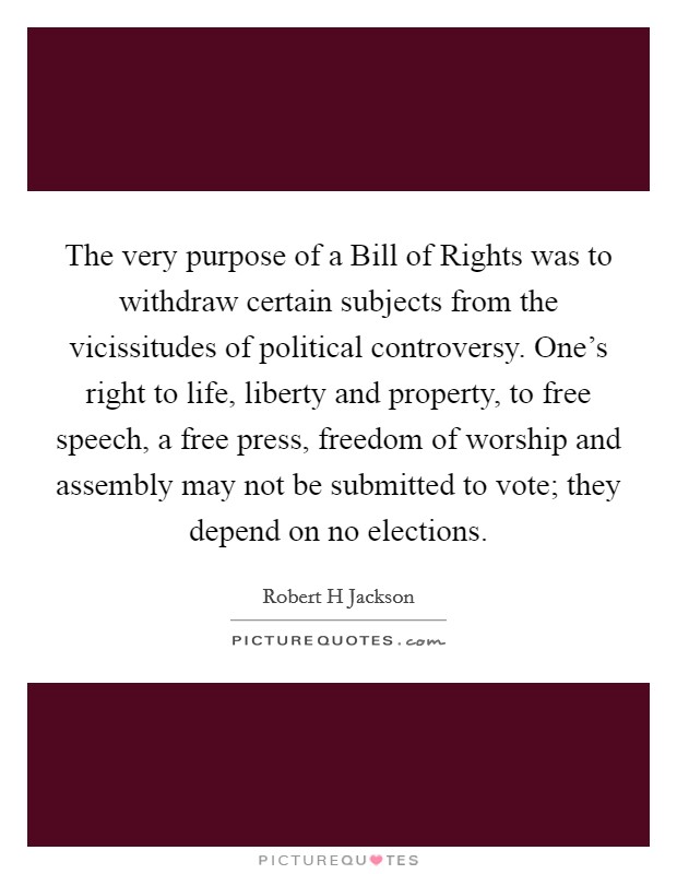 The very purpose of a Bill of Rights was to withdraw certain subjects from the vicissitudes of political controversy. One's right to life, liberty and property, to free speech, a free press, freedom of worship and assembly may not be submitted to vote; they depend on no elections Picture Quote #1