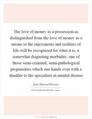 The love of money as a possession-as distinguished from the love of money as a means to the enjoyments and realities of life-will be recognized for what it is, a somewhat disgusting morbidity, one of those semi-criminal, semi-pathological propensities which one hands over with a shudder to the specialists in mental disease Picture Quote #1