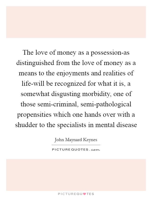 The love of money as a possession-as distinguished from the love of money as a means to the enjoyments and realities of life-will be recognized for what it is, a somewhat disgusting morbidity, one of those semi-criminal, semi-pathological propensities which one hands over with a shudder to the specialists in mental disease Picture Quote #1