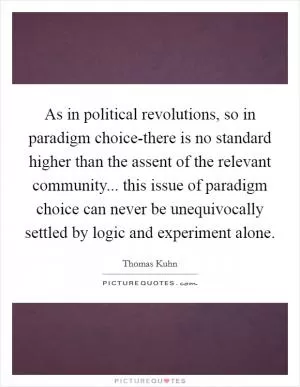 As in political revolutions, so in paradigm choice-there is no standard higher than the assent of the relevant community... this issue of paradigm choice can never be unequivocally settled by logic and experiment alone Picture Quote #1