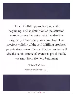 The self-fulfilling prophecy is, in the beginning, a false definition of the situation evoking a new behavior which makes the originally false conception come true. The specious validity of the self-fulfilling prophecy perpetuates a reign of error. For the prophet will cite the actual course of events as proof that he was right from the very beginning Picture Quote #1