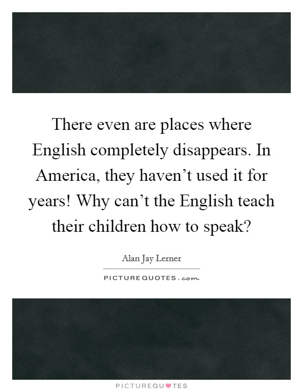 There even are places where English completely disappears. In America, they haven't used it for years! Why can't the English teach their children how to speak? Picture Quote #1
