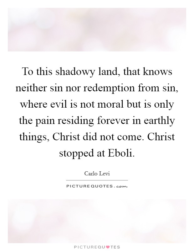 To this shadowy land, that knows neither sin nor redemption from sin, where evil is not moral but is only the pain residing forever in earthly things, Christ did not come. Christ stopped at Eboli Picture Quote #1