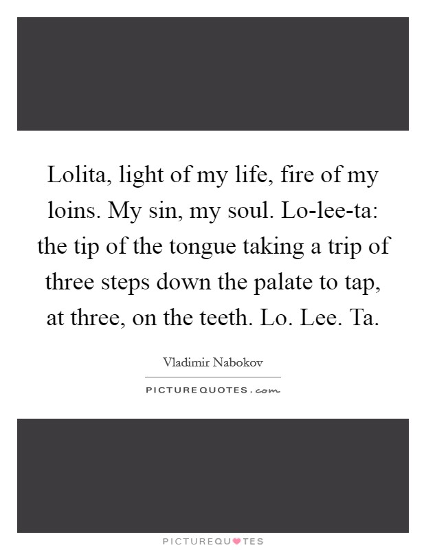 Lolita, light of my life, fire of my loins. My sin, my soul. Lo-lee-ta: the tip of the tongue taking a trip of three steps down the palate to tap, at three, on the teeth. Lo. Lee. Ta Picture Quote #1