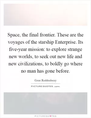 Space, the final frontier. These are the voyages of the starship Enterprise. Its five-year mission: to explore strange new worlds, to seek out new life and new civilizations, to boldly go where no man has gone before Picture Quote #1