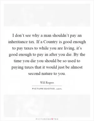 I don’t see why a man shouldn’t pay an inheritance tax. If a Country is good enough to pay taxes to while you are living, it’s good enough to pay in after you die. By the time you die you should be so used to paying taxes that it would just be almost second nature to you Picture Quote #1