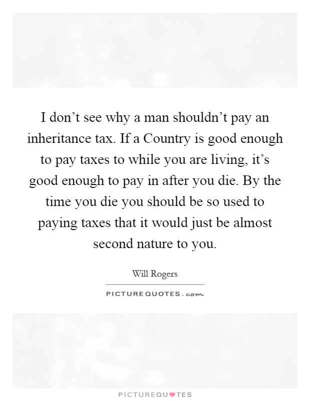 I don't see why a man shouldn't pay an inheritance tax. If a Country is good enough to pay taxes to while you are living, it's good enough to pay in after you die. By the time you die you should be so used to paying taxes that it would just be almost second nature to you Picture Quote #1