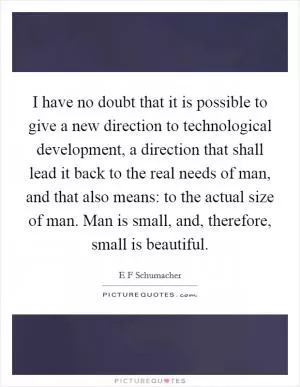 I have no doubt that it is possible to give a new direction to technological development, a direction that shall lead it back to the real needs of man, and that also means: to the actual size of man. Man is small, and, therefore, small is beautiful Picture Quote #1