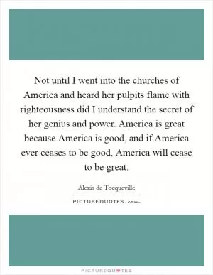 Not until I went into the churches of America and heard her pulpits flame with righteousness did I understand the secret of her genius and power. America is great because America is good, and if America ever ceases to be good, America will cease to be great Picture Quote #1