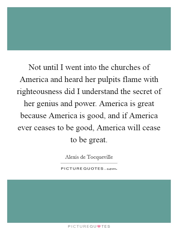 Not until I went into the churches of America and heard her pulpits flame with righteousness did I understand the secret of her genius and power. America is great because America is good, and if America ever ceases to be good, America will cease to be great Picture Quote #1