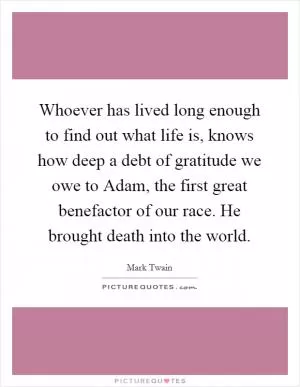 Whoever has lived long enough to find out what life is, knows how deep a debt of gratitude we owe to Adam, the first great benefactor of our race. He brought death into the world Picture Quote #1