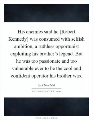 His enemies said he [Robert Kennedy] was consumed with selfish ambition, a ruthless opportunist exploiting his brother’s legend. But he was too passionate and too vulnerable ever to be the cool and confident operator his brother was Picture Quote #1