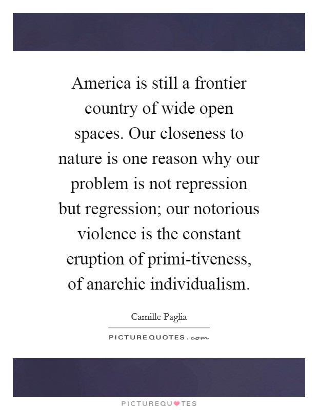 America is still a frontier country of wide open spaces. Our closeness to nature is one reason why our problem is not repression but regression; our notorious violence is the constant eruption of primi-tiveness, of anarchic individualism Picture Quote #1