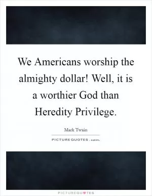 We Americans worship the almighty dollar! Well, it is a worthier God than Heredity Privilege Picture Quote #1