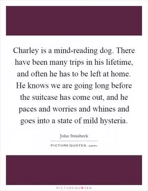 Charley is a mind-reading dog. There have been many trips in his lifetime, and often he has to be left at home. He knows we are going long before the suitcase has come out, and he paces and worries and whines and goes into a state of mild hysteria Picture Quote #1