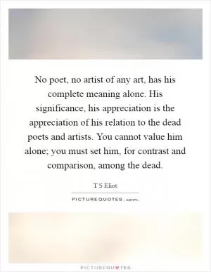 No poet, no artist of any art, has his complete meaning alone. His significance, his appreciation is the appreciation of his relation to the dead poets and artists. You cannot value him alone; you must set him, for contrast and comparison, among the dead Picture Quote #1