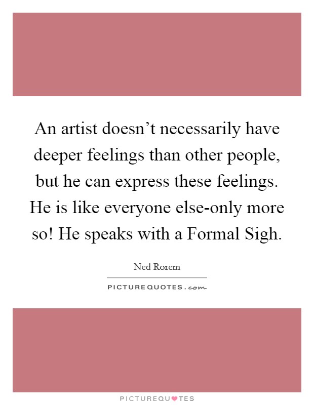 An artist doesn't necessarily have deeper feelings than other people, but he can express these feelings. He is like everyone else-only more so! He speaks with a Formal Sigh Picture Quote #1