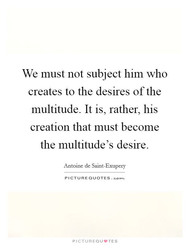 We must not subject him who creates to the desires of the multitude. It is, rather, his creation that must become the multitude's desire Picture Quote #1