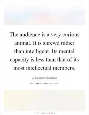 The audience is a very curious animal. It is shrewd rather than intelligent. Its mental capacity is less than that of its most intellectual members Picture Quote #1
